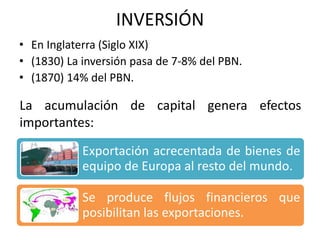 INVERSIÓN
• En Inglaterra (Siglo XIX)
• (1830) La inversión pasa de 7-8% del PBN.
• (1870) 14% del PBN.
La acumulación de capital genera efectos
importantes:
Exportación acrecentada de bienes de
equipo de Europa al resto del mundo.
Se produce flujos financieros que
posibilitan las exportaciones.
 