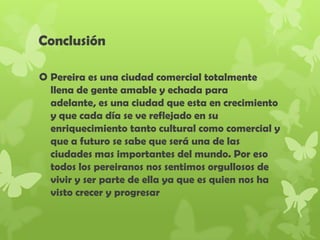 Conclusión
 Pereira es una ciudad comercial totalmente
llena de gente amable y echada para
adelante, es una ciudad que esta en crecimiento
y que cada día se ve reflejado en su
enriquecimiento tanto cultural como comercial y
que a futuro se sabe que será una de las
ciudades mas importantes del mundo. Por eso
todos los pereiranos nos sentimos orgullosos de
vivir y ser parte de ella ya que es quien nos ha
visto crecer y progresar
 