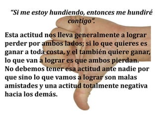 “Si me estoy hundiendo, entonces me hundiré
contigo”.
Esta actitud nos lleva generalmente a lograr
perder por ambos lados; si lo que quieres es
ganar a toda costa, y el también quiere ganar,
lo que van a lograr es que ambos pierdan.
No debemos tener esa actitud ante nadie por
que sino lo que vamos a lograr son malas
amistades y una actitud totalmente negativa
hacia los demás.
 