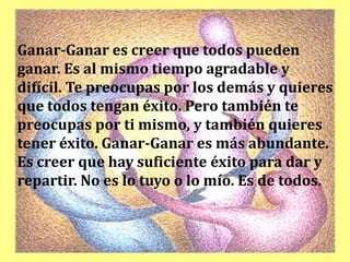 Ganar-Ganar es creer que todos pueden
ganar. Es al mismo tiempo agradable y
difícil. Te preocupas por los demás y quieres
que todos tengan éxito. Pero también te
preocupas por ti mismo, y también quieres
tener éxito. Ganar-Ganar es más abundante.
Es creer que hay suficiente éxito para dar y
repartir. No es lo tuyo o lo mío. Es de todos.
 