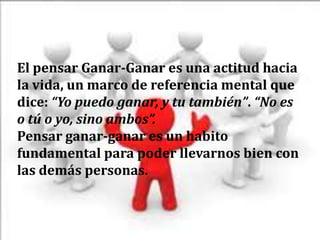 El pensar Ganar-Ganar es una actitud hacia
la vida, un marco de referencia mental que
dice: “Yo puedo ganar, y tu también”. “No es
o tú o yo, sino ambos”.
Pensar ganar-ganar es un habito
fundamental para poder llevarnos bien con
las demás personas.
 