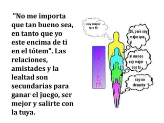 "No me importa
que tan bueno sea,
en tanto que yo
este encima de ti
en el tótem". Las
relaciones,
amistades y la
lealtad son
secundarias para
ganar el juego, ser
mejor y salirte con
la tuya.
 