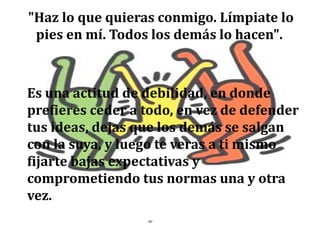 "Haz lo que quieras conmigo. Límpiate lo
pies en mí. Todos los demás lo hacen".
Es una actitud de debilidad, en donde
prefieres ceder a todo, en vez de defender
tus ideas, dejas que los demás se salgan
con la suya, y luego te veras a ti mismo
fijarte bajas expectativas y
comprometiendo tus normas una y otra
vez.
 