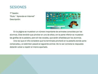 SESIONES
7ª Sesión:
Título: “ Aprende en Internet”
Descripción:
En la página se muestran un número importante de animales conocidos por los
alumnos. Ellos tendrán que pinchar en uno de ellos y en la parte inferior se muestran
las grafías de la palabra, pero sin las vocales, que serán añadidas por los alumnos.
Una vez que el niño considere que ha terminado pinchará en la pestaña donde pone
comprueba, y si está bien pasará al siguiente animal. De no ser correcta la respuesta
deberán volver a repetir el mismo apartado.
 