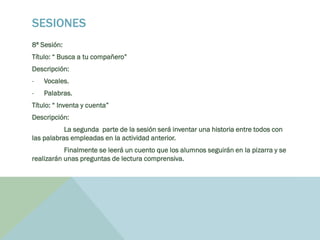 SESIONES
8ª Sesión:
Título: “ Busca a tu compañero”
Descripción:
- Vocales.
- Palabras.
Título: “ Inventa y cuenta”
Descripción:
La segunda parte de la sesión será inventar una historia entre todos con
las palabras empleadas en la actividad anterior.
Finalmente se leerá un cuento que los alumnos seguirán en la pizarra y se
realizarán unas preguntas de lectura comprensiva.
 