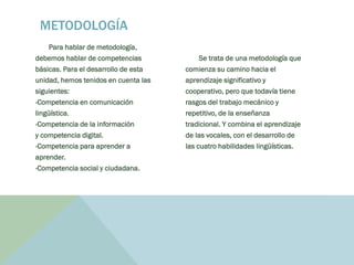 Para hablar de metodología,
debemos hablar de competencias
básicas. Para el desarrollo de esta
unidad, hemos tenidos en cuenta las
siguientes:
-Competencia en comunicación
lingüística.
-Competencia de la información
y competencia digital.
-Competencia para aprender a
aprender.
-Competencia social y ciudadana.
Se trata de una metodología que
comienza su camino hacia el
aprendizaje significativo y
cooperativo, pero que todavía tiene
rasgos del trabajo mecánico y
repetitivo, de la enseñanza
tradicional. Y combina el aprendizaje
de las vocales, con el desarrollo de
las cuatro habilidades lingüísticas.
METODOLOGÍA
 