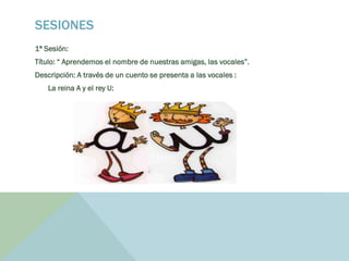 SESIONES
1ª Sesión:
Título: “ Aprendemos el nombre de nuestras amigas, las vocales”.
Descripción: A través de un cuento se presenta a las vocales :
La reina A y el rey U:
 