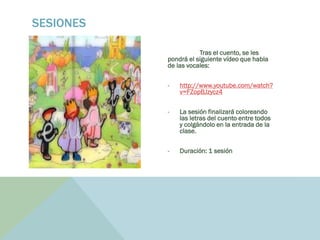 Tras el cuento, se les
pondrá el siguiente vídeo que habla
de las vocales:
- http://www.youtube.com/watch?
v=FZopBJzycz4
- La sesión finalizará coloreando
las letras del cuento entre todos
y colgándolo en la entrada de la
clase.
- Duración: 1 sesión
SESIONES
 