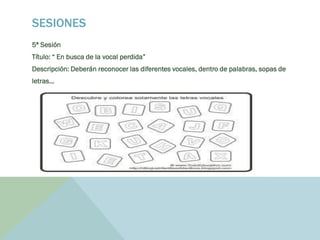 SESIONES
5ª Sesión
Título: “ En busca de la vocal perdida”
Descripción: Deberán reconocer las diferentes vocales, dentro de palabras, sopas de
letras…
 