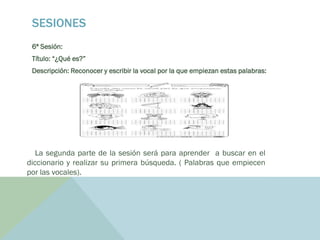 SESIONES
6ª Sesión:
Título: “¿Qué es?”
Descripción: Reconocer y escribir la vocal por la que empiezan estas palabras:
La segunda parte de la sesión será para aprender a buscar en el
diccionario y realizar su primera búsqueda. ( Palabras que empiecen
por las vocales).
 