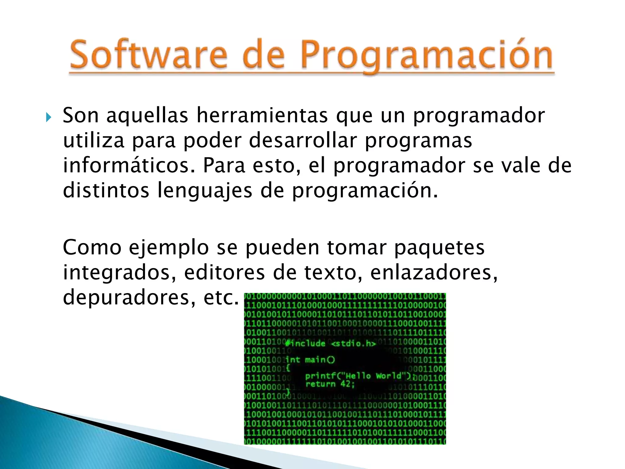  Son aquellas herramientas que un programador
utiliza para poder desarrollar programas
informáticos. Para esto, el programador se vale de
distintos lenguajes de programación.
Como ejemplo se pueden tomar paquetes
integrados, editores de texto, enlazadores,
depuradores, etc.
 