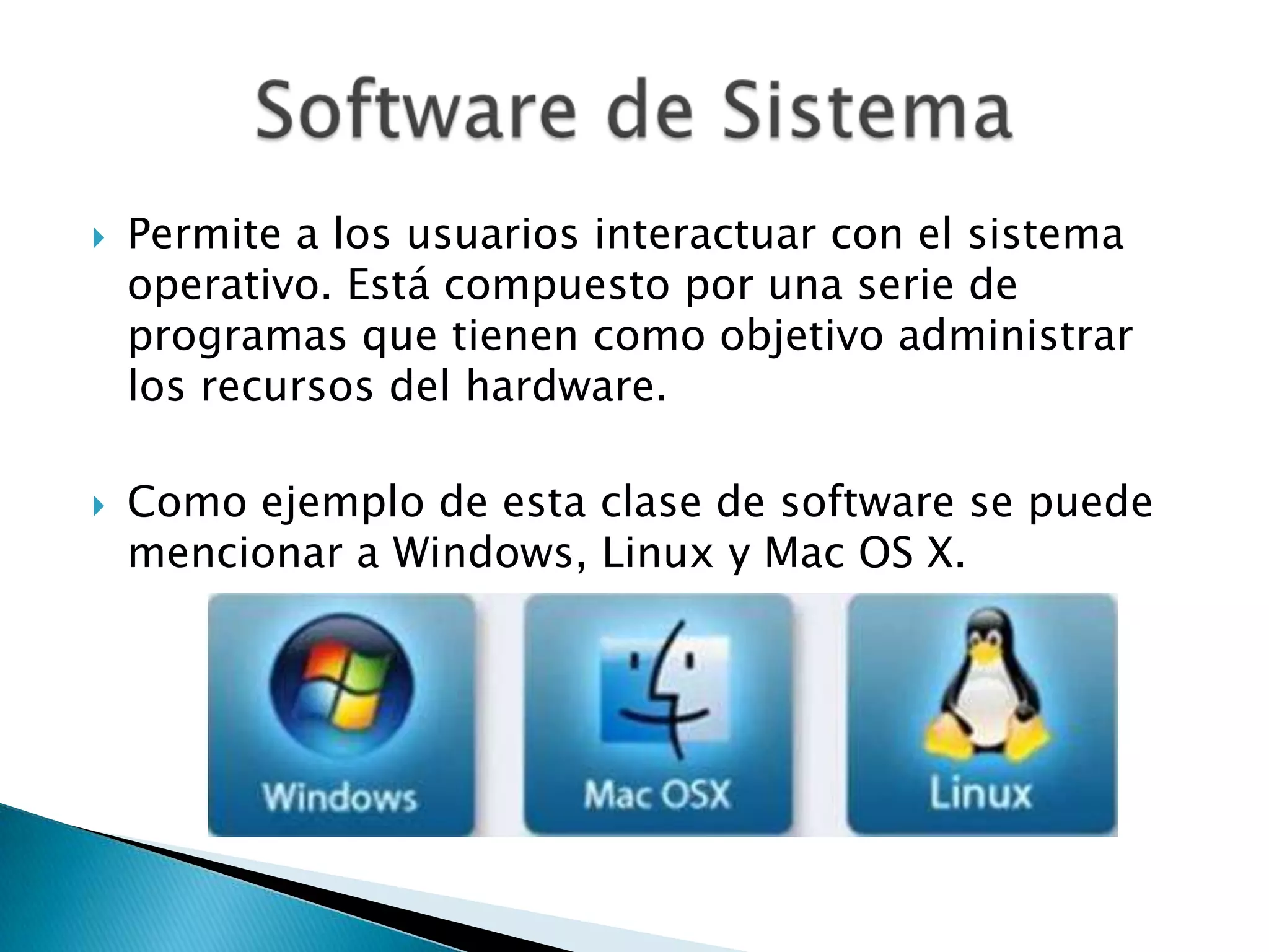  Permite a los usuarios interactuar con el sistema
operativo. Está compuesto por una serie de
programas que tienen como objetivo administrar
los recursos del hardware.
 Como ejemplo de esta clase de software se puede
mencionar a Windows, Linux y Mac OS X.
 