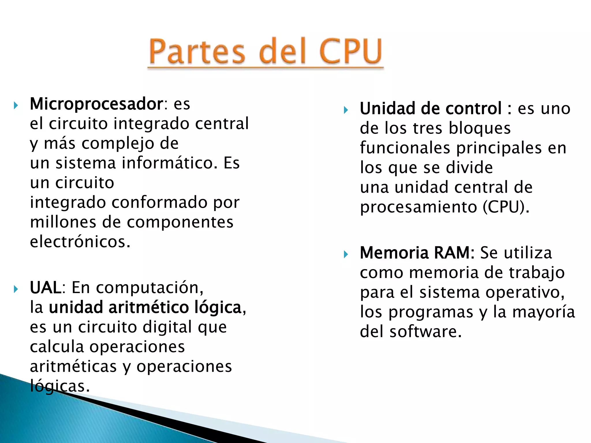  Microprocesador: es
el circuito integrado central
y más complejo de
un sistema informático. Es
un circuito
integrado conformado por
millones de componentes
electrónicos.
 UAL: En computación,
la unidad aritmético lógica,
es un circuito digital que
calcula operaciones
aritméticas y operaciones
lógicas.
 Unidad de control : es uno
de los tres bloques
funcionales principales en
los que se divide
una unidad central de
procesamiento (CPU).
 Memoria RAM: Se utiliza
como memoria de trabajo
para el sistema operativo,
los programas y la mayoría
del software.
 