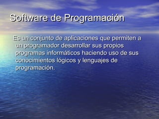 Software de ProgramaciónSoftware de Programación
  Es un conjunto de aplicaciones que permiten aEs un conjunto de aplicaciones que permiten a
un programador desarrollar sus propiosun programador desarrollar sus propios
programas informáticos haciendo uso de susprogramas informáticos haciendo uso de sus
conocimientos lógicos y lenguajes deconocimientos lógicos y lenguajes de
programación.programación.
 