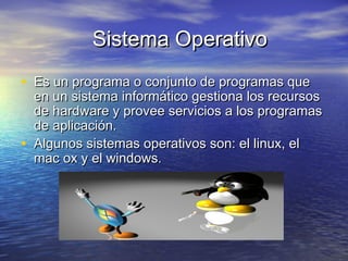 Sistema OperativoSistema Operativo
• Es un programa o conjunto de programas queEs un programa o conjunto de programas que
en un sistema informático gestiona los recursosen un sistema informático gestiona los recursos
de hardware y provee servicios a los programasde hardware y provee servicios a los programas
de aplicación.de aplicación.
• Algunos sistemas operativos son: el linux, elAlgunos sistemas operativos son: el linux, el
mac ox y el windows.mac ox y el windows.
 
