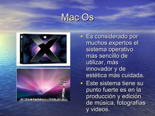 Mac OsMac Os
• Es considerado porEs considerado por
muchos expertos elmuchos expertos el
sistema operativosistema operativo
más sencillo demás sencillo de
utilizar, másutilizar, más
innovador y deinnovador y de
estética más cuidada.estética más cuidada.
• Este sistema tiene suEste sistema tiene su
punto fuerte es en lapunto fuerte es en la
producción y ediciónproducción y edición
de música, fotografíasde música, fotografías
y videos.y videos.
 