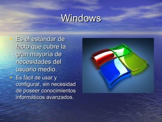 WindowsWindows
• Es el estándar deEs el estándar de
facto que cubre lafacto que cubre la
gran mayoría degran mayoría de
necesidades delnecesidades del
usuario medio.usuario medio.
• Es fácil de usar yEs fácil de usar y
configurar, sin necesidadconfigurar, sin necesidad
de poseer conocimientosde poseer conocimientos
informáticos avanzados.informáticos avanzados.
 