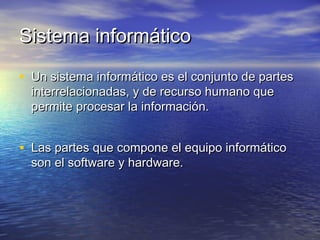 Sistema informáticoSistema informático
• Un sistema informático es el conjunto de partesUn sistema informático es el conjunto de partes
interrelacionadas, y de recurso humano queinterrelacionadas, y de recurso humano que
permite procesar la información.permite procesar la información.
• Las partes que compone el equipo informáticoLas partes que compone el equipo informático
son el software y hardware.son el software y hardware.
 