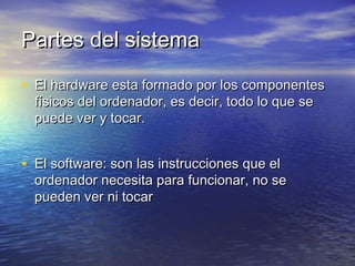 Partes del sistemaPartes del sistema
• El hardware esta formado por los componentesEl hardware esta formado por los componentes
físicos del ordenador, es decir, todo lo que sefísicos del ordenador, es decir, todo lo que se
puede ver y tocar.puede ver y tocar.
• El software: son las instrucciones que elEl software: son las instrucciones que el
ordenador necesita para funcionar, no seordenador necesita para funcionar, no se
pueden ver ni tocarpueden ver ni tocar
 