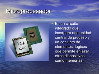 MicroprocesadorMicroprocesador
• Es un circuitoEs un circuito
integrado queintegrado que
incorpora una unidadincorpora una unidad
central de proceso ycentral de proceso y
un conjunto deun conjunto de
elementos lógicoselementos lógicos
que permite enlazarque permite enlazar
otros dispositivosotros dispositivos
como memorias.como memorias.
 