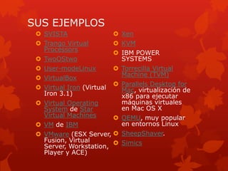 SUS EJEMPLOS
 SVISTA
 Trango Virtual
Processors
 TwoOStwo
 User-modeLinux
 VirtualBox
 Virtual Iron (Virtual
Iron 3.1)
 Virtual Operating
System de Star
Virtual Machines
 VM de IBM
 VMware (ESX Server,
Fusion, Virtual
Server, Workstation,
Player y ACE)
 Xen
 KVM
 IBM POWER
SYSTEMS
 Torrecilla Virtual
Machine (TVM)
 Parallels Desktop for
Mac, virtualización de
x86 para ejecutar
máquinas virtuales
en Mac OS X
 QEMU, muy popular
en entornos Linux
 SheepShaver.
 Simics
 