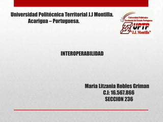 Universidad Politécnica Territorial J.J Montilla.
Acarigua – Portuguesa.
INTEROPERABILIDAD
Maria Litzania Robles Griman
C.I: 16.567.866
SECCION 236
 