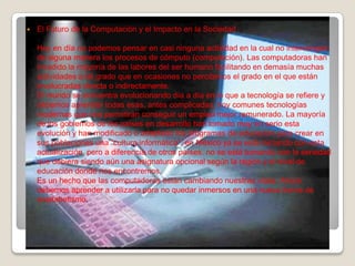  El Futuro de la Computación y el Impacto en la Sociedad
Hoy en día no podemos pensar en casi ninguna actividad en la cual no intervengan
de alguna manera los procesos de cómputo (computación). Las computadoras han
invadido la mayoría de las labores del ser humano facilitando en demasía muchas
actividades a tal grado que en ocasiones no percibimos el grado en el que están
involucradas directa o indirectamente.
El mundo se encuentra evolucionando día a día en lo que a tecnología se refiere y
debemos aprender todas esas, antes complicadas, hoy comunes tecnologías
modernas que nos permitirán conseguir un empleo mejor remunerado. La mayoría
de los gobiernos de los países en desarrollo han tomado muy en serio esta
evolución y han modificado o adaptado los programas de educación para crear en
sus poblaciones una “cultura informática”, en México ya se está iniciando con esta
actualización, pero a diferencia de otros países, no se está tomando con la seriedad
que debiera siendo aún una asignatura opcional según la región y el nivel de
educación donde nos encontremos.
Es un hecho que las computadoras están cambiando nuestras vidas. Ahora
debemos aprender a utilizarla para no quedar inmersos en una nueva forma de
analfabetismo.
 