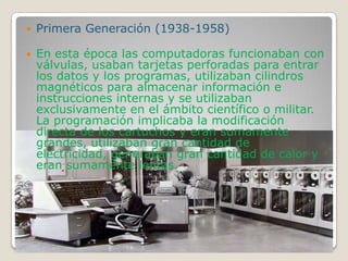  Primera Generación (1938-1958)
 En esta época las computadoras funcionaban con
válvulas, usaban tarjetas perforadas para entrar
los datos y los programas, utilizaban cilindros
magnéticos para almacenar información e
instrucciones internas y se utilizaban
exclusivamente en el ámbito científico o militar.
La programación implicaba la modificación
directa de los cartuchos y eran sumamente
grandes, utilizaban gran cantidad de
electricidad, generaban gran cantidad de calor y
eran sumamente lentas.
 
