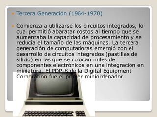  Tercera Generación (1964-1970)
 Comienza a utilizarse los circuitos integrados, lo
cual permitió abaratar costos al tiempo que se
aumentaba la capacidad de procesamiento y se
reducía el tamaño de las máquinas. La tercera
generación de computadoras emergió con el
desarrollo de circuitos integrados (pastillas de
silicio) en las que se colocan miles de
componentes electrónicos en una integración en
miniatura. El PDP-8 de la Digital Equipment
Corporation fue el primer miniordenador.
 