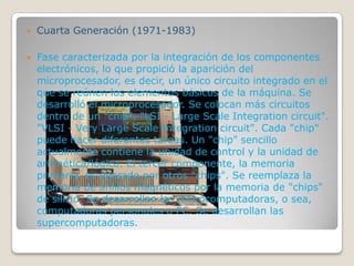  Cuarta Generación (1971-1983)
 Fase caracterizada por la integración de los componentes
electrónicos, lo que propició la aparición del
microprocesador, es decir, un único circuito integrado en el
que se reúnen los elementos básicos de la máquina. Se
desarrolló el microprocesador. Se colocan más circuitos
dentro de un "chip". "LSI - Large Scale Integration circuit".
"VLSI - Very Large Scale Integration circuit". Cada "chip"
puede hacer diferentes tareas. Un "chip" sencillo
actualmente contiene la unidad de control y la unidad de
aritmética/lógica. El tercer componente, la memoria
primaria, es operado por otros "chips". Se reemplaza la
memoria de anillos magnéticos por la memoria de "chips"
de silicio. Se desarrollan las microcomputadoras, o sea,
computadoras personales o PC. Se desarrollan las
supercomputadoras.
 