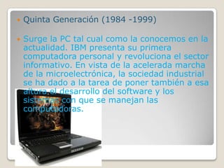  Quinta Generación (1984 -1999)
 Surge la PC tal cual como la conocemos en la
actualidad. IBM presenta su primera
computadora personal y revoluciona el sector
informativo. En vista de la acelerada marcha
de la microelectrónica, la sociedad industrial
se ha dado a la tarea de poner también a esa
altura el desarrollo del software y los
sistemas con que se manejan las
computadoras.
 