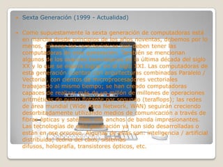  Sexta Generación (1999 - Actualidad)
 Como supuestamente la sexta generación de computadoras está
en marcha desde principios de los años noventas, debemos por lo
menos, esbozar las características que deben tener las
computadoras de esta generación. También se mencionan
algunos de los avances tecnológicos de la última década del siglo
XX y lo que se espera lograr en el siglo XXI. Las computadoras de
esta generación cuentan con arquitecturas combinadas Paralelo /
Vectorial, con cientos de microprocesadores vectoriales
trabajando al mismo tiempo; se han creado computadoras
capaces de realizar más de un millón de millones de operaciones
aritméticas de punto flotante por segundo (teraflops); las redes
de área mundial (Wide Area Network, WAN) seguirán creciendo
desorbitadamente utilizando medios de comunicación a través de
fibras ópticas y satélites, con anchos de banda impresionantes.
Las tecnologías de esta generación ya han sido desarrolladas o
están en ese proceso. Algunas de ellas son: inteligencia / artificial
distribuida; teoría del caos, sistemas
difusos, holografía, transistores ópticos, etc.
 