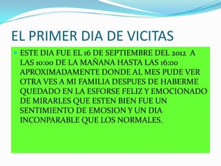 EL PRIMER DIA DE VICITAS
 ESTE DIA FUE EL 16 DE SEPTIEMBRE DEL 2012 A
LAS 10:00 DE LA MAÑANA HASTA LAS 16:00
APROXIMADAMENTE DONDE AL MES PUDE VER
OTRA VES A MI FAMILIA DESPUES DE HABERME
QUEDADO EN LA ESFORSE FELIZ Y EMOCIONADO
DE MIRARLES QUE ESTEN BIEN FUE UN
SENTIMIENTO DE EMOSION Y UN DIA
INCONPARABLE QUE LOS NORMALES.
 