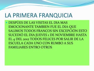 LA PRIMERA FRANQUICIA
 DESPÙES DE LAS VISITAS EL DIA MAS
EMOCIONANTE TAMBIEN FUE EL DIA QUE
SALIMOS TODOS FRANCOS SIN EXCEPCIÓN ESTO
SUCEDIÓ EL DIA JUEVES 1 DE NOVIEMBRE HASTA
EL 4 DEL 2012 TODOS FELICES POR SALIR DE LA
ESCUELA CADA UNO CON RUMBO A SUS
FAMILIARES ENTRO OTROS
 