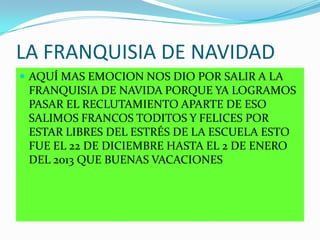 LA FRANQUISIA DE NAVIDAD
 AQUÍ MAS EMOCION NOS DIO POR SALIR A LA
FRANQUISIA DE NAVIDA PORQUE YA LOGRAMOS
PASAR EL RECLUTAMIENTO APARTE DE ESO
SALIMOS FRANCOS TODITOS Y FELICES POR
ESTAR LIBRES DEL ESTRÉS DE LA ESCUELA ESTO
FUE EL 22 DE DICIEMBRE HASTA EL 2 DE ENERO
DEL 2013 QUE BUENAS VACACIONES
 