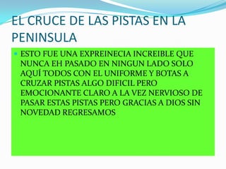 EL CRUCE DE LAS PISTAS EN LA
PENINSULA
 ESTO FUE UNA EXPREINECIA INCREIBLE QUE
NUNCA EH PASADO EN NINGUN LADO SOLO
AQUÍ TODOS CON EL UNIFORME Y BOTAS A
CRUZAR PISTAS ALGO DIFICIL PERO
EMOCIONANTE CLARO A LA VEZ NERVIOSO DE
PASAR ESTAS PISTAS PERO GRACIAS A DIOS SIN
NOVEDAD REGRESAMOS
 