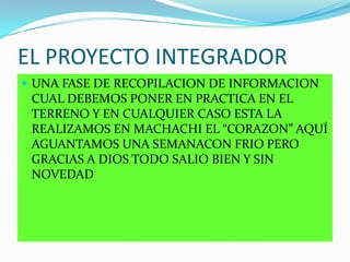 EL PROYECTO INTEGRADOR
 UNA FASE DE RECOPILACION DE INFORMACION
CUAL DEBEMOS PONER EN PRACTICA EN EL
TERRENO Y EN CUALQUIER CASO ESTA LA
REALIZAMOS EN MACHACHI EL “CORAZON” AQUÍ
AGUANTAMOS UNA SEMANACON FRIO PERO
GRACIAS A DIOS TODO SALIO BIEN Y SIN
NOVEDAD
 