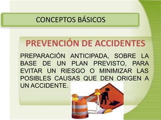 CONCEPTOS BÁSICOS
PREVENCIÓN DE ACCIDENTES
PREPARACIÓN ANTICIPADA, SOBRE LA
BASE DE UN PLAN PREVISTO, PARA
EVITAR UN RIESGO O MINIMIZAR LAS
POSIBLES CAUSAS QUE DEN ORIGEN A
UN ACCIDENTE.
 
