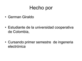Hecho por
• German Giraldo
• Estudiante de la universidad cooperativa
de Colombia,
• Cursando primer semestre de ingeneria
electrónica
 