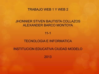 TRABAJO WEB 1 Y WEB 2
JHONNIER STIVEN BAUTISTA COLLAZOS
ALEXANDER BARCO MONTOYA
11-1
TECNOLOGIA E INFORMATICA
INSTITUCION EDUCATIVA CIUDAD MODELO
2013
 