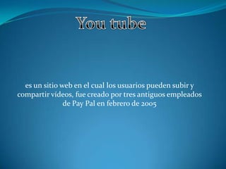 es un sitio web en el cual los usuarios pueden subir y
compartir vídeos, fue creado por tres antiguos empleados
de Pay Pal en febrero de 2005
 