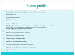Sector publico
 El sector público está formado por la administración (estatal, autonómica y local):
-Administración local
-Administración autonómica
-Administración central
-Administración provincial
 El Estado o gobierno tiene la función de supervisar el normal funcionamiento de la economía. Para
la realización de sus tareas, el gobierno debe hacer uso de diversos bienes, algunos de
los cuales tendrán que ser adquiridos en los mercados.
Los recursos del gobierno son:

• Dinero o tesoro acumulado en épocas anteriores

• Propiedad de los recursos nacionales
 • Alquiler o venta de recursos nacionales
 • Ingresos por impuestos (ingresos fiscales)
 • Rentabilidad de las empresas nacionales (si las hubiera)
 • Capacidad de endeudamiento a nivel nacional e internacional
 • Capacidad de emitir dinero.
 