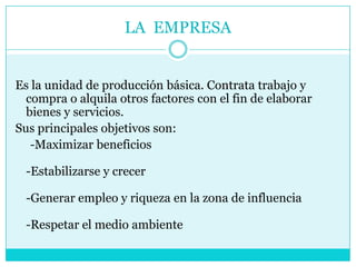 LA EMPRESA
Es la unidad de producción básica. Contrata trabajo y
compra o alquila otros factores con el fin de elaborar
bienes y servicios.
Sus principales objetivos son:
-Maximizar beneficios
-Estabilizarse y crecer
-Generar empleo y riqueza en la zona de influencia
-Respetar el medio ambiente
 