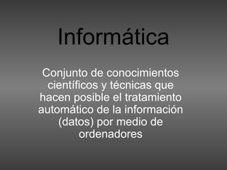 Informática
Conjunto de conocimientos
científicos y técnicas que
hacen posible el tratamiento
automático de la información
(datos) por medio de
ordenadores
 