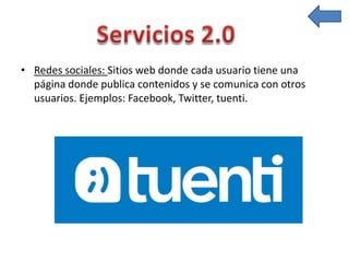 • Redes sociales: Sitios web donde cada usuario tiene una
página donde publica contenidos y se comunica con otros
usuarios. Ejemplos: Facebook, Twitter, tuenti.
 