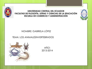 UNIVERSIDAD CENTRAL DEL ECUADOR
FACULTAD DE FILOSOFÍA, LETRAS Y CIENCIAS DE LA EDUCACIÓN
ESCUELA DE COMERCIO Y ADMINISTRACIÓN
NOMBRE: GABRIELA LÓPEZ
AÑO:
2013-2014
TEMA: LOS ANIMALESINVERTEBRADOS
 