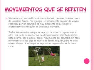  Vivimos en un mundo lleno de movimientos , pero no todos ocurren
de la misma forma. Por ejemplo , el movimiento regular de vaivén
realizado por un columpio es muy diferente al movimiento
zigzagueante e irregular de una abeja en vuelo.
Todos los movimientos que se repiten de manera regular una y
otra vez de la misma forma, se denominan movimientos cíclicos.
Esto ocurre, por ejemplo, con el movimiento del columpio. En todo
movimiento cíclico algo se repite de forma regular, pero no en el
mismo tiempo. A esto que se repite con regularidad se le llama
ciclo.
 