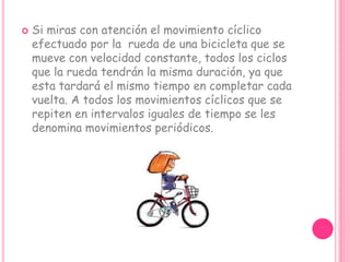  Si miras con atención el movimiento cíclico
efectuado por la rueda de una bicicleta que se
mueve con velocidad constante, todos los ciclos
que la rueda tendrán la misma duración, ya que
esta tardará el mismo tiempo en completar cada
vuelta. A todos los movimientos cíclicos que se
repiten en intervalos iguales de tiempo se les
denomina movimientos periódicos.
 