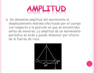  Se denomina amplitud del movimiento al
desplazamiento máximo afectuado por el cuerpo
con respecto a la posición en que se encontraba
antes de moverse. La amplitud de un movimiento
periódico se mide y puede disminuir por efecto
de la fuerza de roce.
 
