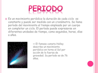 Es un movimiento periódico la duración de cada ciclo es
constante y puede ser medida con un cronómetro. Se llama
período del movimiento al tiempo empleado por un cuerpo
en completar un ciclo. El período puede expresarse en
diferentes unidades de tiempo, como segundos, horas, días
o años.
<< El famoso cometa Halley
describe un movimiento
periódico en torno al Sol por
acción de la fuerza de
gravedad. Su período es de 76
años.
 